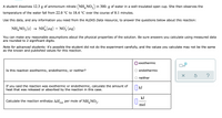 A student dissolves 12.3 g of ammonium nitrate (NH, NO,) in 300. g of water in a well-insulated open cup. She then observes the
temperature of the water fall from 22.0 °C to 18.4 °C over the course of 8.1 minutes.
Use this data, and any information you need from the ALEKS Data resource, to answer the questions below about this reaction:
NH, NO, (s) →
(8)
NH (aq) + NO, (aq)
You can make any reasonable assumptions about the physical properties of the solution. Be sure answers you calculate using measured data
are rounded to 2 significant digits.
Note for advanced students: it's possible the student did not do the experiment carefully, and the values you calculate may not be the same
as the known and published values for this reaction.
exothermic
Is this reaction exothermic, endothermic, or neither?
endothermic
?
neither
If you said the reaction was exothermic or endothermic, calculate the amount of
heat that was released or absorbed by the reaction in this case.
| kJ
kJ
Calculate the reaction enthalpy AHo per mole of NH, NO2.
rxn
mol
