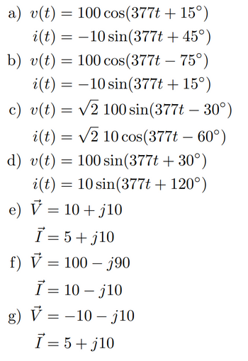 a) v(t) = 100 cos(377t +15°)
i(t) = 10 sin(377t + 45°)
b) v(t) = 100 cos(377t - 75°)
i(t) = −10 sin(377t +15°)
c) v(t) = √2 100 sin(377t - 30°)
i(t) = √2 10 cos(377t – 60°)
d) v(t) = 100 sin(377t +30°)
i(t) = 10 sin(377t + 120°)
e) V = 10 +j10
I=5+j10
f) V = 100 – j90
Ī= 10 - j10
g) V-10-j10
Ī = 5+j10
=