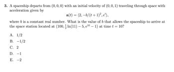 3. A spaceship departs from (0, 0, 0) with an initial velocity of (0, 0, 1) traveling through space with
acceleration given by
a(t) = (2,−b/(t+1)², e¹),
where b is a constant real number. What is the value of b that allows the spaceship to arrive at
the space station located at (100, ½ln(11) — 5, e¹0 − 1) at time t = 10?
A. 1/2
B. -1/2
C. 2
D. -1
E. -2