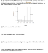 4. The Virginia Cooperative Extension reports that the mean weight of yearling Angus steers is
1152 pounds and the standard deviation is 84 pounds. In order to validate this claim, an
investigative organization took a random sample of 30 yearlings and measured their weight. The
data are displayed in the histogram below.
800 900 1000 1100 1200 1300
Pounds
(a) What is the shape of this distribution?
(b) Visually estimate the center of this distribution.
(c) Visually estimate the number of yearlings in this sample that weigh less than 1100pounds.
(d) Do you agree with the Virginia Cooperative Extension's assertion that the meanweight of
steers is 1152 pounds? Explain your response.
Frequency
OL
