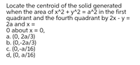 Locate the centroid of the solid generated
when the area of x^2 + y^2 = a^2 in the first
quadrant and the fourth quadrant by 2x - y =
2a and x =
O about x = 0,
а. (О, 2а/3)
b. (0,-2a/3)
с. (0,-а/16)
d, (0, a/16)
