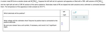 A certain metal M forms a soluble nitrate salt M(NO3)2. Suppose the left half cell of a galvanic cell apparatus is filled with a 500. mM solution of M (NO3)2
and the right half cell with a 5.00 M solution of the same substance. Electrodes made of M are dipped into both solutions and a voltmeter is connected between
them. The temperature of the apparatus is held constant at 25.0 °C.
Which electrode will be positive?
What voltage will the voltmeter show? Assume its positive lead is connected to the
positive electrode.
0
Be sure your answer has a unit symbol, if necessary, and round it to 2 significant
digits.
left
right
x10
X
Ś