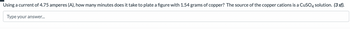 Using a current of 4.75 amperes (A), how many minutes does it take to plate a figure with 1.54 grams of copper? The source of the copper cations is a CuSO4 solution. (3 sf).
Type your answer...