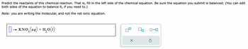 Predict the reactants of this chemical reaction. That is, fill in the left side of the chemical equation. Be sure the equation you submit is balanced. (You can edit
both sides of the equation to balance it, if you need to.)
Note: you are writing the molecular, and not the net ionic equation.
[] → KNO₂(aq) + H₂O(1)
X
S