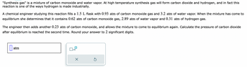 "Synthesis gas" is a mixture of carbon monoxide and water vapor. At high temperature synthesis gas will form carbon dioxide and hydrogen, and in fact this
reaction is one of the ways hydrogen is made industrially.
A chemical engineer studying this reaction fills a 1.5 L flask with 0.93 atm of carbon monoxide gas and 3.2 atm of water vapor. When the mixture has come to
equilibrium she determines that contains 0.62 atm of carbon monoxide gas, 2.89 atm of water vapor and 0.31 atm of hydrogen gas.
The engineer then adds another 0.23 atm of carbon monoxide, and allows the mixture to come to equilibrium again. Calculate the pressure of carbon dioxide
after equilibrium is reached the second time. Round your answer to 2 significant digits.
atm
x10