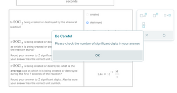 Is SOC12 being created or destroyed by the chemical
reaction?
If SOC12 is being created or des
at which it is being created or des
the reaction starts?
seconds
Round your answer to 2 significar
your answer has the correct unit
Be Careful
If SOC12 is being created or destroyed, what is the
average rate at which it is being created or destroyed
during the first 7 seconds of the reaction?
created
Please check the number of significant digits in your answer.
Round your answer to 2 significant digits. Also be sure
your answer has the correct unit symbol.
destroyed
OK
1.44 × 10
-4 M
S
x10
010
X