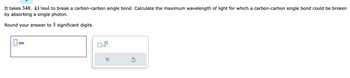 It takes 348. kJ/mol to break a carbon-carbon single bond. Calculate the maximum wavelength of light for which a carbon-carbon single bond could be broken
by absorbing a single photon.
Round your answer to 3 significant digits.
nm
x10
X
5