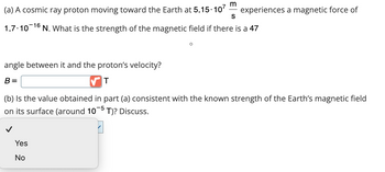 m
(a) A cosmic ray proton moving toward the Earth at 5.15.107 experiences a magnetic force of
S
1.7.10-16 N. What is the strength of the magnetic field if there is a 47
angle between it and the proton's velocity?
B =
T
(b) Is the value obtained in part (a) consistent with the known strength of the Earth's magnetic field
on its surface (around 10-5 T)? Discuss.
Yes
No