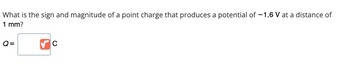 What is the sign and magnitude of a point charge that produces a potential of -1.6 V at a distance of
1 mm?
Q=
с