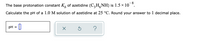 8
The base protonation constant K, of azetidine (C,H,NH) is 1.5 × 10 °.
Calculate the pH of a 1.0 M solution of azetidine at 25 °C. Round your answer to 1 decimal place.
pH
%D
