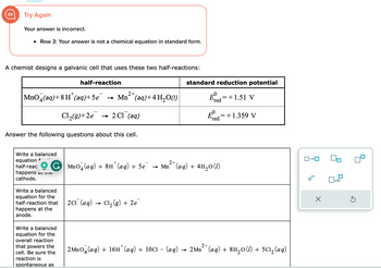 Try Again
Your answer is incorrect.
• Row 3: Your answer is not a chemical equation in standard form.
A chemist designs a galvanic cell that uses these two half-reactions:
+
MnO (aq) +8H (aq) +5e
Cl₂(g) +2e
Write a balanced
equation f
half-reac
Answer the following questions about this cell.
half-reaction
happens at the
cathode.
Write a balanced
equation for the
half-reaction that
happens at the
anode.
2+
→ Mn (aq) + 4H₂O(1)
2 C1 (aq)
Write a balanced
equation for the
overall reaction
that powers the
cell. Be sure the
reaction is
spontaneous as
standard reduction potential
E=+1.51 V
red
2C1 (aq) Cl₂(g) + 2e
-0
2+
GMnO4 (aq) + 8H˚ (aq) + 5e¯ → Mn+ (aq) + 4H₂0 (1)
E
'red
= + 1.359 V
2 MnO4 (aq) + 16H* (aq) + 10C1 - (aq) → 2Mn²+ (aq) + 8H₂0 (1) + 5C1₂ (aq)
ロ→ロ
X
x10