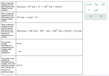 Write a balanced
equation for the
half-reaction that
happens at the
cathode.
Write a balanced
equation for the
half-reaction that
happens at the
anode.
Write a balanced
equation for the
overall reaction
that powers the
cell. Be sure the
reaction is
spontaneous as
written.
Do you have
enough
information to
calculate the cell
voltage under
standard
conditions?
If you said it was
possible to
calculate the cell
voltage, do so and
enter your answer
here. Round your
answer to 2
significant digits.
2+
MnO4 (aq) + 8H¹ (aq) + 5e¯¯ → Mn²+ (aq) + 4H₂O(1)
2C1 (aq)
2MnO4 (aq) + 16H*(aq) + 10Cl - (aq) → 2Mn²+ (aq) + 8H₂0 (1) + 5C1₂ (aq)
Yes
No
Cl₂(g) + 2e
0.15 V
ロ→ロ
lo
e
X
x10
Ś