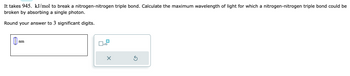 **Problem Statement:**

It takes 945 kJ/mol to break a nitrogen-nitrogen triple bond. Calculate the maximum wavelength of light for which a nitrogen-nitrogen triple bond could be broken by absorbing a single photon.

Round your answer to 3 significant digits.

**Input Field:**

A text box is provided for entering the answer in nanometers (nm).

**Additional Features:**

- There are two square buttons adjacent to the input box, one with a checkbox marked with "x10," likely indicating the option to multiply the entered number by 10.
- Beneath the buttons are an "X" button to clear the input and a circular arrow button for resetting or refreshing the field.