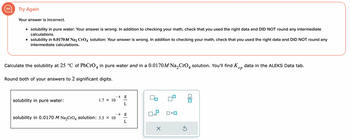 Try Again
Your answer is incorrect.
• solubility in pure water: Your answer is wrong. In addition to checking your math, check that you used the right data and DID NOT round any intermediate
calculations.
• solubility in 0.0170M Na2 CrO4 solution: Your answer is wrong. In addition to checking your math, check that you used the right data and DID NOT round any
intermediate calculations.
Calculate the solubility at 25 °C of PbCrO 4 in pure water and in a 0.0170M Na₂CrO4 solution. You'll find sp data in the ALEKS Data tab.
Round both of your answers to 2 significant digits.
solubility in pure water:
1.7 × 10
- 4
g
L
- 9 g
L
solubility in 0.0170 M Na₂CrO4 solution: 5.3 × 10
x10
X
5