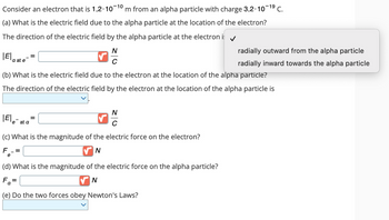 -10
Consider an electron that is 1.2.10 m from an alpha particle with charge 3.2.10-1⁹ C.
(a) What is the electric field due to the alpha particle at the location of the electron?
The direction of the electric field by the alpha particle at the electron i
N
C
|E|
a at e
|E|
(b) What is the electric field due to the electron at the location of the alpha particle?
The direction of the electric field by the electron at the location of the alpha particle is
e
e at a
=
=
(c) What is the magnitude of the electric force on the electron?
F
N
=
=
N
C
(d) What is the magnitude of the electric force on the alpha particle?
Fa
N
(e) Do the two forces obey Newton's Laws?
radially outward from the alpha particle
radially inward towards the alpha particle