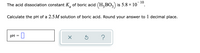 10
The acid dissociation constant K, of boric acid (H,BO,) is 5.8 x 10
Calculate the pH of a 2.5M solution of boric acid. Round your answer to 1 decimal place.
- 0
pH = ||
?
