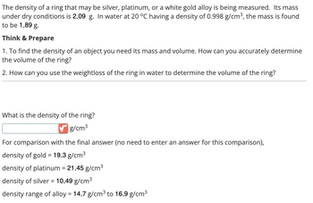 The density of a ring that may be silver, platinum, or a white gold alloy is being measured. Its mass
under dry conditions is 2.09 g. In water at 20 °C having a density of 0.998 g/cm³, the mass is found
to be 1.89 g.
Think & Prepare
1. To find the density of an object you need its mass and volume. How can you accurately determine
the volume of the ring?
2. How can you use the weightloss of the ring in water to determine the volume of the ring?
What is the density of the ring?
g/cm³
For comparison with the final answer (no need to enter an answer for this comparison),
=
density of gold 19.3 g/cm³
density of platinum = 21.45 g/cm³
density of silver = 10.49 g/cm³
density range of alloy = 14.7 g/cm³ to 16.9 g/cm³