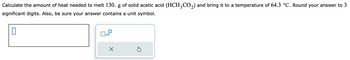 Calculate the amount of heat needed to melt 130. g of solid acetic acid (HCH³CO₂) and bring it to a temperature of 64.3 °C. Round your answer to 3
significant digits. Also, be sure your answer contains a unit symbol.
0
x10
5