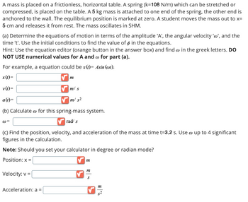 A mass is placed on a frictionless, horizontal table. A spring (k=108 N/m) which can be stretched or
compressed, is placed on the table. A 5 kg mass is attached to one end of the spring, the other end is
anchored to the wall. The equilibrium position is marked at zero. A student moves the mass out to x=
5 cm and releases it from rest. The mass oscillates in SHM.
(a) Determine the equations of motion in terms of the amplitude 'A', the angular velocity 'w', and the
time 't'. Use the initial conditions to find the value of & in the equations.
Hint: Use the equation editor (orange button in the answer box) and find w in the greek letters. DO
NOT USE numerical values for A and w for part (a).
For example, a equation could be x(t)= Asin (wt).
x(t)=
v(t)=
a (t)=
m
m/s
m/s²
(b) Calculate for this spring-mass system.
@=
rad s
(c) Find the position, velocity, and acceleration of the mass at time t=3.2 s. Use w up to 4 significant
figures in the calculation.
Note: Should you set your calculator in degree or radian mode?
Position: x =
Velocity: v=
Acceleration: a =
m
m
S
m
$2