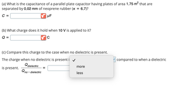 (a) What is the capacitance of a parallel plate capacitor having plates of area 1.75 m² that are
separated by 0.02 mm of neoprene rubber (K = 6.7)?
C =
μF
(b) What charge does it hold when 10 V is applied to it?
Q =
C
(c) Compare this charge to the case when no dielectric is present.
The charge when no dielectric is present i
Qdielectric
is present.
Qno - dielectric
more
less
compared to when a dielectric