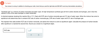 Try Again
Your answer is wrong. In addition to checking your math, check that you used the right data and DID NOT round any intermediate calculations.
"Synthesis gas" is a mixture of carbon monoxide and water vapor. At high temperature synthesis gas will form carbon dioxide and hydrogen, and in fact this
reaction is one of the ways hydrogen is made industrially.
A chemical engineer studying this reaction fills a 1.5 L flask with 0.93 atm of carbon monoxide gas and 3.2 atm of water vapor. When the mixture has come to
equilibrium she determines that it contains 0.62 atm of carbon monoxide gas, 2.89 atm of water vapor and 0.31 atm of hydrogen gas.
The engineer then adds another 0.23 atm of carbon monoxide, and allows the mixture to come to equilibrium again. Calculate the pressure of carbon dioxide
after equilibrium is reached the second time. Round your answer to 2 significant digits.
0.42 atm
x10
X
Ś