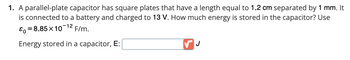 1. A parallel-plate capacitor has square plates that have a length equal to 1.2 cm separated by 1 mm. It
is connected to a battery and charged to 13 V. How much energy is stored in the capacitor? Use
-12
&o=8.85×10 F/m.
Energy stored in a capacitor, E:
J