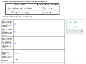 A chemist designs a galvanic cell that uses these two half-reactions:
half-reaction
standard reduction potential
0,(g)+4H"(aq)+4e
2 H,O(1)
=+1.23 V
(red
E=+0.153 V
red
2+
+
Cu"(aq)+e
- Cu' (aq)
Answer the following questions about this cell.
Write a balanced
equation for the
half-reaction that
happens at the
cathode.
Write a balanced
equation for the
half-reaction that
happens at the
anode.
Write a balanced
equation for the
overall reaction
that powers the
cell. Be sure the
reaction is
spontaneous as
written.
Do you have
enough
information to
calculate the cell
Yes
voltage under
standard
No
conditions?
