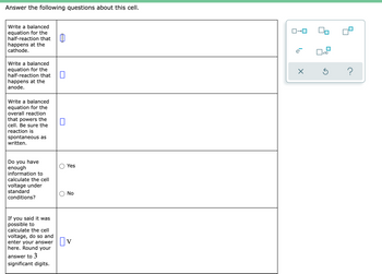 Answer the following questions about this cell.
Write a balanced
equation for the
half-reaction that
happens at the
cathode.
e
Write a balanced
equation for the
half-reaction that
happens at the
anode.
Write a balanced
equation for the
overall reaction
that powers the
cell. Be sure the
reaction is
spontaneous as
written.
Do you have
enough
information to
Yes
calculate the cell
voltage under
standard
No
conditions?
If you said it was
possible to
calculate the cell
voltage, do so and
enter your answer||V
here. Round your
answer to 3
significant digits.
