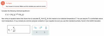 Try Again
Your answer is incorrect. Make sure the variables you used are correct.
Consider the following chemical equilibrium:
C(s) + 2 H₂ (g)
CH4 (g)
с
P
Now write an equation below that shows how to calculate K from Kp for this reaction at an absolute temperature T. You can assume T is comfortably above
room temperature. If you include any common physical constants in your equation be sure you use their standard symbols, found in the ALEKS Calculator.
K
с
K
C
RT
X
0|0