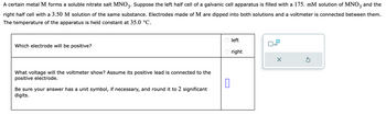 A certain metal M forms a soluble nitrate salt MNO3. Suppose the left half cell of a galvanic cell apparatus is filled with a 175. mM solution of MNO3 and the
right half cell with a 3.50 M solution of the same substance. Electrodes made of M are dipped into both solutions and a voltmeter is connected between them.
The temperature of the apparatus is held constant at 35.0 °C.
Which electrode will be positive?
What voltage will the voltmeter show? Assume its positive lead is connected to the
positive electrode.
0
Be sure your answer has a unit symbol, if necessary, and round it to 2 significant
digits.
left
right
■
□x10
X
S