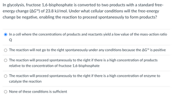 In glycolysis, fructose 1,6-bisphosphate is converted to two products with a standard free-
energy change (AG) of 23.8 kJ/mol. Under what cellular conditions will the free-energy
change be negative, enabling the reaction to proceed spontaneously to form products?
O In a cell where the concentrations of products and reactants yield a low value of the mass-action ratio
Q
○ The reaction will not go to the right spontaneously under any conditions because the AG is positive
○ The reaction will proceed spontaneously to the right if there is a high concentration of products
relative to the concentration of fructose 1,6-bisphosphate
○ The reaction will proceed spontaneously to the right if there is a high concentration of enzyme to
catalyze the reaction
O None of these conditions is sufficient