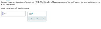 Calculate the percent dissociation of benzoic acid (CH₂CO₂H) in a 2.5 mM aqueous solution of the stuff. You may find some useful data in the
ALEKS Data resource.
Round your answer to 2 significant digits.
[]%
x10
X
?
Ś