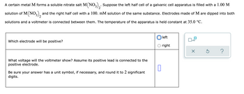 2
A certain metal M forms a soluble nitrate salt M(NO3)₂. Suppose the left half cell of a galvanic cell apparatus is filled with a 1.00 M
solution of M(NO3), and the right half cell with a 100. mM solution of the same substance. Electrodes made of M are dipped into both
solutions and a voltmeter is connected between them. The temperature of the apparatus is held constant at 35.0 °C.
left
x10
Which electrode will be positive?
right
X
?
What voltage will the voltmeter show? Assume its positive lead is connected to the
positive electrode.
0
Be sure your answer has a unit symbol, if necessary, and round it to 2 significant
digits.