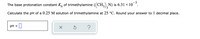 The base protonation constant K, of trimethylamine ((CH,), N) is 6.31 × 10 °.
3.
Calculate the pH of a 0.25 M solution of trimethylamine at 25 °C. Round your answer to 1 decimal place.
pH = 0
