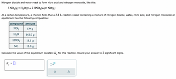 Nitrogen dioxide and water react to form nitric acid and nitrogen monoxide, like this:
3 NO₂(g) + H₂O(1)→2 HNO3(aq) + NO(g)
At a certain temperature, a chemist finds that a 3.4 L reaction vessel containing a mixture of nitrogen dioxide, water, nitric acid, and nitrogen monoxide at
equilibrium has the following composition:
compound
NO₂
H₂O
HNO3
NO
amount
5.9 g
142.0 g
15.1 g
12.0 g
Calculate the value of the equilibrium constant K for this reaction. Round your answer to 2 significant digits.
с
K = D
0
C
x10
X
Ś