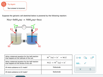 Try Again
Your answer is incorrect.
Suppose the galvanic cell sketched below is powered by the following reaction:
Ni(s)+ SnSO4(aq) → NiSO4(aq) + Sn(s)
E1
S1
Write a balanced equation for the half-reaction
that happens at the cathode of this cell.
E2
Write a balanced equation for the half-reaction
that happens at the anode of this cell.
Of what substance is E1 made?
Of what substance is E2 made?
S2
2+
Sn (aq) + 2e
Sn (s)
2+
Ni (s) → Ni²+ (aq) + 2e
Nielectrode
Snelectrode
ロ→ロ
0,0,...
X
Ś