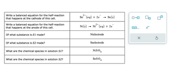 Write a balanced equation for the half-reaction
that happens at the cathode of this cell.
Write a balanced equation for the half-reaction
that happens at the anode of this cell.
Of what substance is E1 made?
Of what substance is E2 made?
What are the chemical species in solution S1?
What are the chemical species in solution S2?
2+
Sn (aq) + 2e
Ni (s)
-
.2+
Ni²+ (aq) + 2e
Nielectrode
Snelectrode
NISO 4
SnSO4
Sn (s)
ローロ
X
e
5