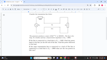 N-
V
↑
|||
Untitled document - Google Do X +
ด
49°F
Cloudy
U
docs.google.com/document/d/1KcNvQa_eUseX3MWMoqv2sv9hbpXkIQ5SvsVsC45U3mY/edit
A
100% ▼
Normal text
Arial
300Ω
2
11 + B I U A
Consider the transmission line below:
3
Q Search
Zo
2m
4
ZL
DE 13 - E EX
The generator produces a source of 60e³⁰° V at 100MHz. The line is 2m
long. It is lossless and has a characteristic impedance of Zo = 3000.
If the line is connected to a load that is ZL = 1500. Find the power
input to the line (at the left end of the line. Find the power delivered
to the load.
If the same transmission line is connected to a load of The line is
connected to a load that is ZL 3000 what are the two powers in
this case?
T
0
T
11:21 AM
2/7/2024
X