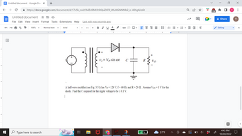 ←
Untitled document - Google Docs X
个
с
https://docs.google.com/document/d/17v5k_cwLYiMZv0lMHhRQuZXF0_WLMGNNMb2_o-40hg4/edit
Untitled document
File Edit View Insert Format Tools Extensions Help
100% ▼
+
Type here to search
Normal text
1
Arial
+
1
רו
Last edit was seconds ago
B I U Α
11 +
2 COOLCO 3
+
▷
U₁= Vp sin cot
C
4
M
R
+
47%
III
VO
ini
A half-wave rectifier (see Fig. 3.51) has Vp = 120 V, f= 60 Hz and R=20 Q. Assume Von = 1 V for the
diode. Find the C required for the ripple voltage to be ≤ 0.1 V.
|
VE
61
57°F
!!!
7OT
E E
2
☐
X
ID
>2k
Share
Editing
4:45 PM
10/30/2022
X
T
: