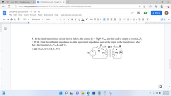 N
3
D
Untitled document - Google Doc X
https://docs.google.com/document/d/1KVh7WSQP_zfd6f9vKcjs6vV1rlP4Dx6JHpyiXniJ5dc/edit
M Inbox (931) - thoke@pdx.edu-P X
C
Untitled document ☆
File Edit View Insert Format Tools Extensions Help Last edit was seconds ago
P 150%
Normal text
Arial
1000 1001
I 1
I
+
11
■
+
B I U A
I
T
I
G-
2 3 4 5
I I
Vi
I
≡≡≡
1k
3. In the ideal transformer circuit shown below, the source V₁ = 70/0° Vrms and the load is simply a resistor, Z₁
= 15 2. Find the reflected impedance ZR (the equivalent impedance seen at the input to the transformer, after
the 1 kn resistor), I₁, V₁, I2 and V₂.
11
12
20:1
[6 k2, 10 mA, 60 V, 0.2 A, -3 V]
V1
IEEEEE X
ܛܘܙ
1
+
V2 ZL
O
{"
A
à Share
6 K7
7
4) O
●●
T
T
10:05 PM
8/6/2022