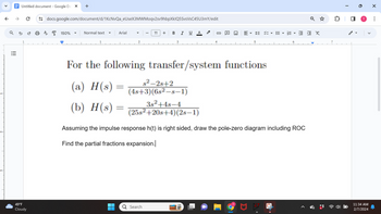 2-
3.
V
↑
o
|||
↑
Untitled document- Google Do X +
ด
49°F
Cloudy
U
docs.google.com/document/d/1KcNvQa_eUseX3MWMoqv2sv9hbpXkIQ5SvsVsC45U3mY/edit
A
150%
Normal text
Arial
11 + B I U A
s²-2s+2
= = (4s+3)(6s²-s-1)
3s²+48-4
(25s²+20s+4)(2s-1)
G
For the following transfer/system functions
(a) H(s)
(b) H(s) =
Q Search
DE BE▼ E▾ ≤ ≤ X
5
Assuming the impulse response h(t) is right sided, draw the pole-zero diagram including ROC
Find the partial fractions expansion.|
T
0
11:34 AM
2/7/2024
X