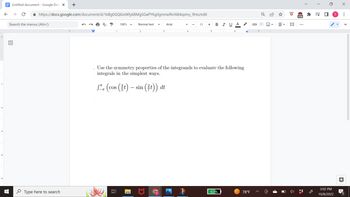 Untitled document - Google Docs X
← → с
https://docs.google.com/document/d/1kBg0GQ6JxWly68MgSGaPYKg0gmnwf6rA8i4xpmy_9Ho/edit
AT 100%
Search the menus (Alt+/)
+
Type here to search
10.
1
Normal text
2
3
Arial
11 + BIUA
♫ (cos (t) — sin (t)) dt
-
Use the symmetry properties of the integrands to evaluate the following
integrals in the simplest ways.
4 COO|II 567 |
63%
→
78°F
o
E-
ID
im
ID
174
>
**
=S ■
n
3:02 PM
10/8/2022
X
: