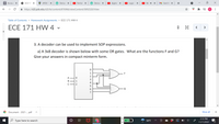 **ECE 171 HW 4**

---

3. A decoder can be used to implement SOP expressions.

a) A 3x8 decoder is shown below with some OR gates. What are the functions F and G? Give your answers in compact minterm form.

[Diagram Explanation]

- **Inputs**: There are three inputs labeled A, B, and C.
- **Decoder**: The diagram shows a 3x8 decoder with eight output lines, labeled from 0 to 7.
- **Connections**:
  - Output lines 0, 1, and 3 are connected to an OR gate that produces output F.
  - Output lines 2 and 5 are connected to another OR gate that produces output G.

*Additional Context*: In a 3x8 decoder, three input lines are decoded into one of eight outputs (0-7). Each output line represents a minterm corresponding to the binary combination of inputs A, B, and C.

*Objective*: Determine the logic expressions for the outputs F and G in terms of the inputs (A, B, C). Express the solutions in compact minterm form.

---