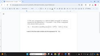 +
docs.google.com/document/d/1LezZXXdP4_zYBR7sjlNxTJtU5a9Kb_L32puhl7WIE0U/edit
A뭉 100%
▾
Normal text
Arial
13.5+ B I
U
A
Q
X
1
3
4
✓
Untitled document - Google Do
↑
>>
บ
ด
୪
૧
!!!
.'''''
3-
73°F
Sunny
A TE wave propagating in a dielectric-filled waveguide of unknown
permittivity has dimensions a = 5 cm and b = 3 cm. If the x component
of its electric field is given by
Ex = −36 cos(407) sin(100лy) sin ((2.4 × 10¹º) t — 52.9πz) (V/m),
I want to find the mode number and the expression for Hy!
☐
Q Search
Editing
0
T
☑
...
>
9:11 AM
6/6/2024
PRE