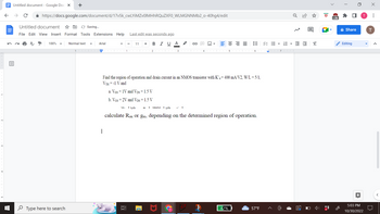 ←
Untitled document - Google Docs X
个
с
https://docs.google.com/document/d/17v5k_cwLYiMZv0lMHhRQuZXF0_WLMGNNMb2_o-40hg4/edit
Untitled document
File Edit View Insert Format Tools Extensions Help
100%
+
Type here to search
Normal text
1
Saving...
Arial
1
Last edit was seconds ago
B I U
U. YGS
רו
11 +
23
A
CLIC
་ US
C
4
A
Find the region of operation and drain current in an NMOS transistor with K'n = 400 mA/V2, W/L = 5/1,
VTH = -1 V and
a. VGs = 1V and
= 1.5 V
b. VGs = 2V and VDs = 1.5 V
5
III
42%
ini
calculate Ron or gm, depending on the determined region of operation.
61.
VE
57°F
!!!
7OT
E E
2
☐
X
ID
>2k
Share
Editing
5:03 PM
10/30/2022
X
T
: