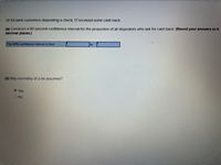 Of 54 bank customers depositing a check, 17 recelved some cash back.
(a) Construct a 90 percent confidence Interval for the proportion of all depositors who ask for cash back. (Round your answers to 4
decimal places.)
The 90% confidence interval is from
to
(b) May normality of p be assumed?
Yes
O No
