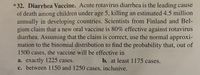 *32. Diarrhea Vaccine. Acute rotavirus diarrhea is the leading cause
of death among children under age 5, killing an estimated 4.5 million
annually in developing countries. Scientists from Finland and Bel-
gium claim that a new oral vaccine is 80% effective against rotavirus
diarrhea. Assuming that the claim is correct, use the normal approxi-
mation to the binomial distribution to find the probability that, out of
1500 cases, the vaccine will be effective in
b. at least 1175 cases.
a. exactly 1225 cases.
c. between 1150 and 1250 cases, inclusive.
