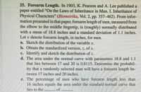 25. Forearm Length. In 1903, K. Pearson and A. Lee published a
paper entitled "On the Laws of Inheritance in Man. I. Inheritance of
Physical Characters" (Biometrika, Vol. 2, pp. 357-462). From infor-
mation presented in that paper, forearm length of men, measured from
the elbow to the middle fingertip, is (roughly) normally distributed
with a mean of 18.8 inches and a standard deviation of 1.1 inches.
Let x denote forearm length, in inches, for men.
a. Sketch the distribution of the variable x.
b. Obtain the standardized version, z, of x.
c. Identify and sketch the distribution of z.
d. The area under the normal curve with parameters 18.8 and 1.1
that lies between 17 and 20 is 0.8115. Determine the probabil-
ity that a randomly selected man will have a forearm length be-
tween 17 inches and 20 inches.
e. The percentage of men who have forearm length less than
16 inches equals the area under the standard normal curve that
lies to the
of
