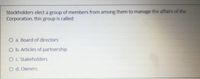 Stockholders elect a group of members from among them to manage the affairs of the
Corporation, this group is called:
O a. Board of directors
O b. Articles of partnership
O C. Stakeholders
O d. Owners
