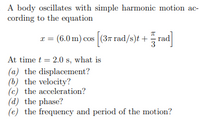 A body oscillates with simple harmonic motion ac-
cording to the equation
x = (6.0 m) cos (3n rad/s)t + rad
At time t = 2.0 s, what is
(a) the displacement?
(b) the velocity?
(c) the acceleration?
(d) the phase?
(e) the frequency and period of the motion?
